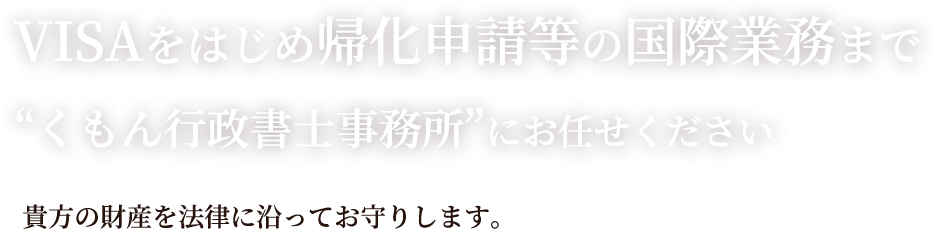 VISAをはじめ帰化申請等の国際業務まで“くもん行政書士事務所”にお任せください。貴方の財産を法律に沿ってお守りします。